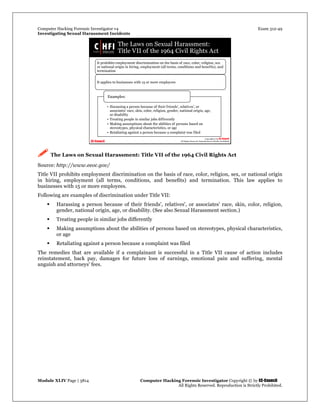 Computer Hacking Forensic Investigator v4 Exam 312-49
Investigating Sexual Harassment Incidents
Module XLIV Page | 3814 Computer Hacking Forensic Investigator Copyright © by EC-Council
All Rights Reserved. Reproduction is Strictly Prohibited.
 The Laws on Sexual Harassment: Title VII of the 1964 Civil Rights Act
Source: http://www.eeoc.gov/
Title VII prohibits employment discrimination on the basis of race, color, religion, sex, or national origin
in hiring, employment (all terms, conditions, and benefits) and termination. This law applies to
businesses with 15 or more employees.
Following are examples of discrimination under Title VII:
 Harassing a person because of their friends', relatives', or associates' race, skin, color, religion,
gender, national origin, age, or disability. (See also Sexual Harassment section.)
 Treating people in similar jobs differently
 Making assumptions about the abilities of persons based on stereotypes, physical characteristics,
or age
 Retaliating against a person because a complaint was filed
The remedies that are available if a complainant is successful in a Title VII cause of action includes
reinstatement, back pay, damages for future loss of earnings, emotional pain and suffering, mental
anguish and attorneys' fees.
 