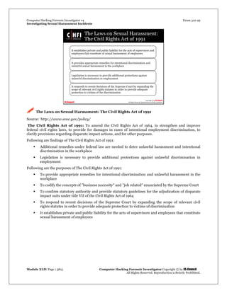 Computer Hacking Forensic Investigator v4 Exam 312-49
Investigating Sexual Harassment Incidents
Module XLIV Page | 3815 Computer Hacking Forensic Investigator Copyright © by EC-Council
All Rights Reserved. Reproduction is Strictly Prohibited.
 The Laws on Sexual Harassment: The Civil Rights Act of 1991
Source: ‘http://www.eeoc.gov/policy/
The Civil Rights Act of 1991: To amend the Civil Rights Act of 1964, to strengthen and improve
federal civil rights laws, to provide for damages in cases of intentional employment discrimination, to
clarify provisions regarding disparate impact actions, and for other purposes.
Following are findings of The Civil Rights Act of 1991:
 Additional remedies under federal law are needed to deter unlawful harassment and intentional
discrimination in the workplace
 Legislation is necessary to provide additional protections against unlawful discrimination in
employment
Following are the purposes of The Civil Rights Act of 1991:
 To provide appropriate remedies for intentional discrimination and unlawful harassment in the
workplace
 To codify the concepts of "business necessity" and "job related" enunciated by the Supreme Court
 To confirm statutory authority and provide statutory guidelines for the adjudication of disparate
impact suits under title VII of the Civil Rights Act of 1964
 To respond to recent decisions of the Supreme Court by expanding the scope of relevant civil
rights statutes in order to provide adequate protection to victims of discrimination
 It establishes private and public liability for the acts of supervisors and employees that constitute
sexual harassment of employees
 