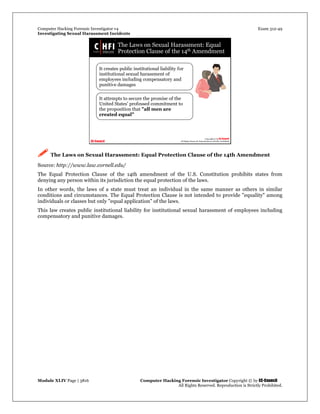 Computer Hacking Forensic Investigator v4 Exam 312-49
Investigating Sexual Harassment Incidents
Module XLIV Page | 3816 Computer Hacking Forensic Investigator Copyright © by EC-Council
All Rights Reserved. Reproduction is Strictly Prohibited.
 The Laws on Sexual Harassment: Equal Protection Clause of the 14th Amendment
Source: http://www.law.cornell.edu/
The Equal Protection Clause of the 14th amendment of the U.S. Constitution prohibits states from
denying any person within its jurisdiction the equal protection of the laws.
In other words, the laws of a state must treat an individual in the same manner as others in similar
conditions and circumstances. The Equal Protection Clause is not intended to provide "equality" among
individuals or classes but only "equal application" of the laws.
This law creates public institutional liability for institutional sexual harassment of employees including
compensatory and punitive damages.
 