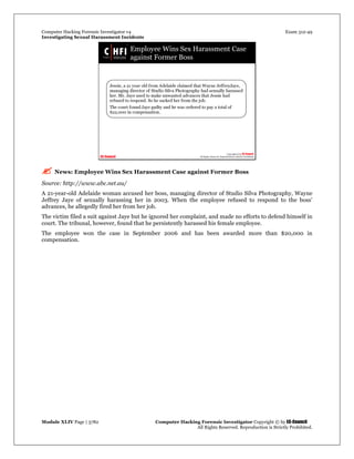 Computer Hacking Forensic Investigator v4 Exam 312-49
Investigating Sexual Harassment Incidents
Module XLIV Page | 3782 Computer Hacking Forensic Investigator Copyright © by EC-Council
All Rights Reserved. Reproduction is Strictly Prohibited.
 News: Employee Wins Sex Harassment Case against Former Boss
Source: http://www.abc.net.au/
A 21-year-old Adelaide woman accused her boss, managing director of Studio Silva Photography, Wayne
Jeffrey Jaye of sexually harassing her in 2003. When the employee refused to respond to the boss’
advances, he allegedly fired her from her job.
The victim filed a suit against Jaye but he ignored her complaint, and made no efforts to defend himself in
court. The tribunal, however, found that he persistently harassed his female employee.
The employee won the case in September 2006 and has been awarded more than $20,000 in
compensation.
 