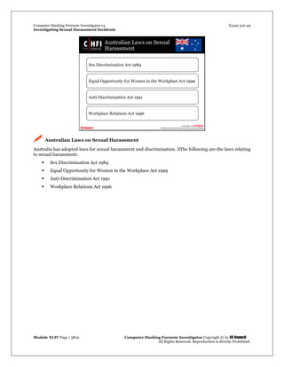 Computer Hacking Forensic Investigator v4 Exam 312-49
Investigating Sexual Harassment Incidents
Module XLIV Page | 3819 Computer Hacking Forensic Investigator Copyright © by EC-Council
All Rights Reserved. Reproduction is Strictly Prohibited.
 Australian Laws on Sexual Harassment
Australia has adopted laws for sexual harassment and discrimination. SThe following are the laws relating
to sexual harassment:
 Sex Discrimination Act 1984
 Equal Opportunity for Women in the Workplace Act 1999
 Anti-Discrimination Act 1991
 Workplace Relations Act 1996
 