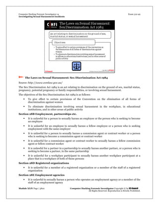 Computer Hacking Forensic Investigator v4 Exam 312-49
Investigating Sexual Harassment Incidents
Module XLIV Page | 3820 Computer Hacking Forensic Investigator Copyright © by EC-Council
All Rights Reserved. Reproduction is Strictly Prohibited.
 The Laws on Sexual Harassment: Sex Discrimination Act 1984
Source: http://www.comlaw.gov.au/
The Sex Discrimination Act 1984 is an act relating to discrimination on the ground of sex, marital status,
pregnancy, potential pregnancy or family responsibilities, or involving sexual harassment.
The objectives of the Sex Discrimination Act 1984 is as follows:
 To give effect to certain provisions of the Convention on the elimination of all forms of
discrimination against women
 To eliminate discrimination involving sexual harassment in the workplace, in educational
institutions, and in other areas of public activity
Section 28B Employment, partnerships etc.
 It is unlawful for a person to sexually harass an employee or the person who is seeking to become
an employee
 It is unlawful for an employee to sexually harass a fellow employee or a person who is seeking
employment with the same employer
 It is unlawful for a person to sexually harass a commission agent or contract worker or a person
who is seeking to become a commission agent or contract worker
 It is unlawful for a commission agent or contract worker to sexually harass a fellow commission
agent or fellow contract worker
 It is unlawful for a partner in a partnership to sexually harass another partner, or a person who is
seeking to become a partner, in the same partnership
 It is unlawful for a workplace participant to sexually harass another workplace participant at a
place that is a workplace of both of those persons
Section 28D Registered organizations
 It is unlawful for a member of a registered organization or a member of the staff of a registered
organization
Section 28E Employment agencies
 It is unlawful to sexually harass a person who operates an employment agency or a member of the
staff of an employment agency
 