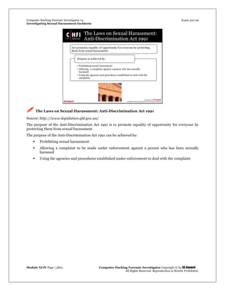 Computer Hacking Forensic Investigator v4 Exam 312-49
Investigating Sexual Harassment Incidents
Module XLIV Page | 3822 Computer Hacking Forensic Investigator Copyright © by EC-Council
All Rights Reserved. Reproduction is Strictly Prohibited.
 The Laws on Sexual Harassment: Anti-Discrimination Act 1991
Source: http://www.legislation.qld.gov.au/
The purpose of the Anti-Discrimination Act 1991 is to promote equality of opportunity for everyone by
protecting them from sexual harassment
The purpose of the Anti-Discrimination Act 1991 can be achieved by:
 Prohibiting sexual harassment
 Allowing a complaint to be made under enforcement against a person who has been sexually
harassed
 Using the agencies and procedures established under enforcement to deal with the complaint
 