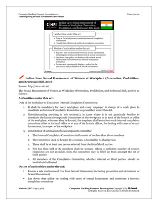 Computer Hacking Forensic Investigator v4 Exam 312-49
Investigating Sexual Harassment Incidents
Module XLIV Page | 3824 Computer Hacking Forensic Investigator Copyright © by EC-Council
All Rights Reserved. Reproduction is Strictly Prohibited.
 Indian Law: Sexual Harassment of Women at Workplace (Prevention, Prohibition,
and Redressal) Bill, 2006
Source: http://ncw.nic.in/
The Sexual Harassment of Women at Workplace (Prevention, Prohibition, and Redressal) Bill, 2006 is as
follows:
Authorities under this act:
Duty of the workplace to Constitute Internal Complaints Committees:
1. It shall be mandatory for every workplace and every employer in charge of a work place to
constitute an Internal Complaints Committee as prescribed under this Act.
2. Notwithstanding anything in sub section(1), in cases where it is not practically feasible to
constitute the Internal complaints Committees at the workplace or at each of the branch or office
of the workplace, wherever they be located, the employer shall constitute such internal complaints
committee either at its head office or at any of the branch offices, for dealing with cases of sexual
harassment, in respect of its workplace
3. Constitution of internal and local complaints committee
a. The Internal Complaints Committee shall consist of not less than three members
b. The Committee shall be headed by a woman, who shall be its chairperson
c. There shall be at least one person selected from the list of third parties
d. Not less than half of its members shall be women. Where a sufficient number of women
employees are not available, then, the committee may be filled up from amongst the list of
third parties
e. All members of the Complaints Committee, whether internal or third parties, should be
neutral and unbiased
Duties of authorities under the act:
 Ensure a safe environment free from Sexual Harassment including prevention and deterrence of
Sexual Harassment
 Lay down clear policy on dealing with cases of sexual harassment and constitute a internal
complaints committee
 