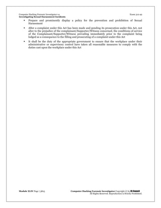 Computer Hacking Forensic Investigator v4 Exam 312-49
Investigating Sexual Harassment Incidents
Module XLIV Page | 3825 Computer Hacking Forensic Investigator Copyright © by EC-Council
All Rights Reserved. Reproduction is Strictly Prohibited.
 Prepare and prominently display a policy for the prevention and prohibition of Sexual
Harassment
 After a complaint under this Act has been made and pending its prosecution under this Act, not
alter to the prejudice of the complainant/Supporter/Witness concerned, the conditions of service
of the Complainant/Supporter/Witness prevailing immediately prior to the complaint being
lodged as a consequence to the filling and prosecuting of a complaint under this Act
 It shall be the duty of the appropriate government to ensure that the workplace under their
administrative or supervisory control have taken all reasonable measures to comply with the
duties cast upon the workplace under this Act
 