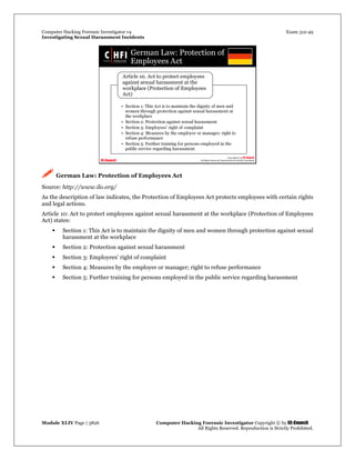 Computer Hacking Forensic Investigator v4 Exam 312-49
Investigating Sexual Harassment Incidents
Module XLIV Page | 3826 Computer Hacking Forensic Investigator Copyright © by EC-Council
All Rights Reserved. Reproduction is Strictly Prohibited.
 German Law: Protection of Employees Act
Source: http://www.ilo.org/
As the description of law indicates, the Protection of Employees Act protects employees with certain rights
and legal actions.
Article 10: Act to protect employees against sexual harassment at the workplace (Protection of Employees
Act) states:
 Section 1: This Act is to maintain the dignity of men and women through protection against sexual
harassment at the workplace
 Section 2: Protection against sexual harassment
 Section 3: Employees' right of complaint
 Section 4: Measures by the employer or manager; right to refuse performance
 Section 5: Further training for persons employed in the public service regarding harassment
 