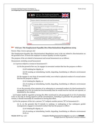 Computer Hacking Forensic Investigator v4 Exam 312-49
Investigating Sexual Harassment Incidents
Module XLIV Page | 3827 Computer Hacking Forensic Investigator Copyright © by EC-Council
All Rights Reserved. Reproduction is Strictly Prohibited.
 UK Law: The Employment Equality (Sex Discrimination) Regulations 2005
Source: http://www.opsi.gov.uk/
The Employment Equality (Sex Discrimination) Regulations 2005 is the act related to discrimination on
the grounds of sex. It forces the employer to ensure equality in terms of gender.
The purpose of the act related to harassment and sexual harassment are as follows:
Harassment, including sexual harassment
(1) A person subjects a woman to harassment if—
(a) On the ground of her sex, he engages in unwanted conduct that has the purpose or effect—
(i) Of violating her dignity, or
(ii) Of creating an intimidating, hostile, degrading, humiliating or offensive environment
for her,
(b) He engages in any form of unwanted verbal, non-verbal or physical conduct of a sexual nature
that has the purpose or effect—
(i) of violating her dignity, or
(ii) of creating an intimidating, hostile, degrading, humiliating or offensive environment
for her, or
(c) on the grounds of her rejection of or submission to unwanted conduct of a kind mentioned in
paragraph (a) or (b), he treats her less favourably than he would treat her had she not rejected, or
submitted to, the conduct.
(2) Conduct shall be regarded as having the effect mentioned in sub-paragraph (i) or (ii) of subsection
(1)(a) or (b) only if, having regard to all the circumstances, including in particular the perception of the
woman, it should reasonably be considered as having that effect.
(3) For the purposes of this Act, a person ("A") subjects another person ("B") to harassment if—
(a) A, on the grounds that B intends to undergo, is undergoing or has undergone gender
reassignment, engages in unwanted conduct that has the purpose or effect—
(i) of violating B's dignity, or
(ii) of creating an intimidating, hostile, degrading, humiliating or offensive environment
for B, or
 