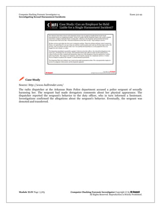 Computer Hacking Forensic Investigator v4 Exam 312-49
Investigating Sexual Harassment Incidents
Module XLIV Page | 3783 Computer Hacking Forensic Investigator Copyright © by EC-Council
All Rights Reserved. Reproduction is Strictly Prohibited.
 Case Study
Source: http://www.hallrender.com/
The radio dispatcher at the Arkansas State Police department accused a police sergeant of sexually
harassing her. The sergeant had made derogatory comments about her physical appearance. The
dispatcher reported the sergeant's behavior to the duty officer, who in turn informed a lieutenant.
Investigations confirmed the allegations about the sergeant's behavior. Eventually, the sergeant was
demoted and transferred.
 