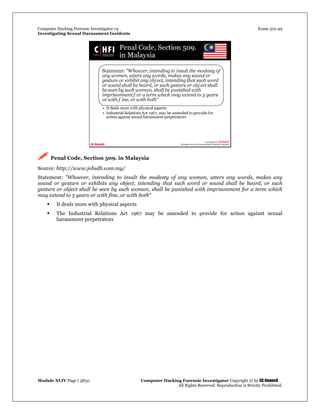 Computer Hacking Forensic Investigator v4 Exam 312-49
Investigating Sexual Harassment Incidents
Module XLIV Page | 3830 Computer Hacking Forensic Investigator Copyright © by EC-Council
All Rights Reserved. Reproduction is Strictly Prohibited.
 Penal Code, Section 509. in Malaysia
Source: http://www.jobsdb.com.my/
Statement: "Whoever, intending to insult the modesty of any women, utters any words, makes any
sound or gesture or exhibits any object, intending that such word or sound shall be heard, or such
gesture or object shall be seen by such woman, shall be punished with imprisonment for a term which
may extend to 5 years or with fine, or with both“
 It deals more with physical aspects
 The Industrial Relations Act 1967 may be amended to provide for action against sexual
harassment perpetrators
 