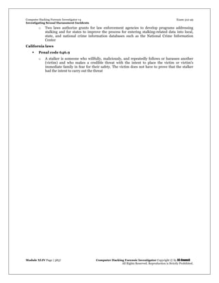 Computer Hacking Forensic Investigator v4 Exam 312-49
Investigating Sexual Harassment Incidents
Module XLIV Page | 3837 Computer Hacking Forensic Investigator Copyright © by EC-Council
All Rights Reserved. Reproduction is Strictly Prohibited.
o Two laws authorize grants for law enforcement agencies to develop programs addressing
stalking and for states to improve the process for entering stalking-related data into local,
state, and national crime information databases such as the National Crime Information
Center
California laws
 Penal code 646.9
o A stalker is someone who willfully, maliciously, and repeatedly follows or harasses another
(victim) and who makes a credible threat with the intent to place the victim or victim's
immediate family in fear for their safety. The victim does not have to prove that the stalker
had the intent to carry out the threat
 
