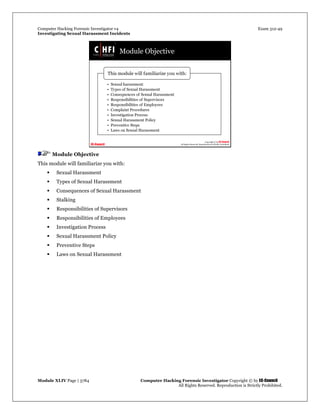 Computer Hacking Forensic Investigator v4 Exam 312-49
Investigating Sexual Harassment Incidents
Module XLIV Page | 3784 Computer Hacking Forensic Investigator Copyright © by EC-Council
All Rights Reserved. Reproduction is Strictly Prohibited.
Module Objective
This module will familiarize you with:
 Sexual Harassment
 Types of Sexual Harassment
 Consequences of Sexual Harassment
 Stalking
 Responsibilities of Supervisors
 Responsibilities of Employees
 Investigation Process
 Sexual Harassment Policy
 Preventive Steps
 Laws on Sexual Harassment
 