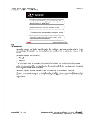 Computer Hacking Forensic Investigator v4 Exam 312-49
Investigating Sexual Harassment Incidents
Module XLIV Page | 3838 Computer Hacking Forensic Investigator Copyright © by EC-Council
All Rights Reserved. Reproduction is Strictly Prohibited.
Summary
 Sexual harassment is a kind of sexual behavior that is offensive and may cause harm to the victim
physically, psychologically, and materially because such behavior is against the consent of the
victim.
 Sexual harassment is of two types:
o Verbal
o Physical
 The investigator must be impartial and open-minded until the end of the investigation process
 After the completion of the investigation, the documents made by the investigator are forwarded
to the supervisor or to decision makers
 Sexual harassment must be discussed at workers’ meetings or at supervisor meetings
 Conduct awareness programs or periodical training for all the employees on sexual harassment so
that employees are aware of how to maintain discipline and follow a certain code of conduct in the
organization.
 