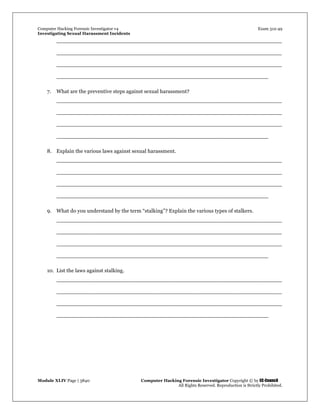 Computer Hacking Forensic Investigator v4 Exam 312-49
Investigating Sexual Harassment Incidents
Module XLIV Page | 3840 Computer Hacking Forensic Investigator Copyright © by EC-Council
All Rights Reserved. Reproduction is Strictly Prohibited.
___________________________________________________________________
___________________________________________________________________
___________________________________________________________________
_______________________________________________________________
7. What are the preventive steps against sexual harassment?
___________________________________________________________________
___________________________________________________________________
___________________________________________________________________
_______________________________________________________________
8. Explain the various laws against sexual harassment.
___________________________________________________________________
___________________________________________________________________
___________________________________________________________________
_______________________________________________________________
9. What do you understand by the term “stalking”? Explain the various types of stalkers.
___________________________________________________________________
___________________________________________________________________
___________________________________________________________________
_______________________________________________________________
10. List the laws against stalking.
___________________________________________________________________
___________________________________________________________________
___________________________________________________________________
_______________________________________________________________
 