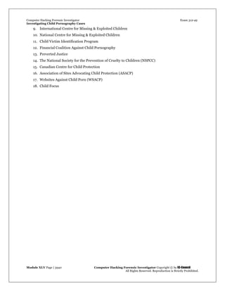 Computer Hacking Forensic Investigator Exam 312-49
Investigating Child Pornography Cases 
Module XLV Page | 3940                                               Computer Hacking Forensic Investigator Copyright © by EC-Council 
   All Rights Reserved. Reproduction is Strictly Prohibited. 
9. International Centre for Missing & Exploited Children
10. National Centre for Missing & Exploited Children
11. Child Victim Identification Program
12. Financial Coalition Against Child Pornography
13. Preverted Justice
14. The National Society for the Prevention of Cruelty to Children (NSPCC)
15. Canadian Centre for Child Protection
16. Association of Sites Advocating Child Protection (ASACP)
17. Websites Against Child Porn (WSACP)
18. Child Focus
 