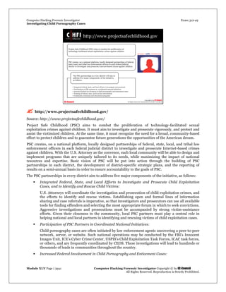 Computer Hacking Forensic Investigator Exam 312-49
Investigating Child Pornography Cases 
Module XLV Page | 3941                                               Computer Hacking Forensic Investigator Copyright © by EC-Council 
   All Rights Reserved. Reproduction is Strictly Prohibited. 
 http://www.projectsafechildhood.gov/
Source: http://www.projectsafechildhood.gov/
Project Safe Childhood (PSC) aims to combat the proliferation of technology-facilitated sexual
exploitation crimes against children. It must aim to investigate and prosecute vigorously, and protect and
assist the victimized children. At the same time, it must recognize the need for a broad, community-based
effort to protect children and to guarantee future generations the opportunities of the American dream.
PSC creates, on a national platform, locally designed partnerships of federal, state, local, and tribal law
enforcement officers in each federal judicial district to investigate and prosecute Internet-based crimes
against children. With the U.S. Attorney as the convenor, each local community will be able to design and
implement programs that are uniquely tailored to its needs, while maximizing the impact of national
resources and expertise. Basic vision of PSC will be put into action through the building of PSC
partnerships in each district, the development of district-specific strategic plans, and the reporting of
results on a semi-annual basis in order to ensure accountability to the goals of PSC.
The PSC partnerships in every district aim to address five major components of the initiative, as follows:
 Integrated Federal, State, and Local Efforts to Investigate and Prosecute Child Exploitation
Cases, and to Identify and Rescue Child Victims:
U.S. Attorneys will coordinate the investigation and prosecution of child exploitation crimes, and
the efforts to identify and rescue victims. Establishing open and formal lines of information
sharing and case referrals is imperative, so that investigators and prosecutors can use all available
tools for finding offenders and selecting the most appropriate forum in which to seek convictions.
Aggressive investigations and prosecutions must be accompanied by strong victim-assistance
efforts. Given their closeness to the community, local PSC partners must play a central role in
helping national and local partners in identifying and rescuing victims of child exploitation cases.
 Participation of PSC Partners in Coordinated National Initiatives:
Child pornography cases are often initiated by law enforcement agents uncovering a peer-to-peer
network, server, or website. Such national operations may be conducted by the FBI’s Innocent
Images Unit, ICE’s Cyber Crime Center, USPIS’s Child Exploitation Task Forces, ICAC task forces,
or others, and are frequently coordinated by CEOS. These investigations will lead to hundreds or
thousands of leads in communities throughout the country.
 Increased Federal Involvement in Child Pornography and Enticement Cases:
 