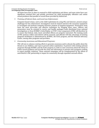 Computer Hacking Forensic Investigator Exam 312-49
Investigating Child Pornography Cases 
Module XLV Page | 3942                                               Computer Hacking Forensic Investigator Copyright © by EC-Council 
   All Rights Reserved. Reproduction is Strictly Prohibited. 
All states have laws in place to respond to child exploitation and abuse, and some states have very
significant criminal laws and penalty provisions for child pornography offenders and online
sexual predators that parallel or exceed those provided by federal law.
 Training of Federal, State, and Local Law Enforcement:
Computer-based crimes, such as the child exploitation by using PCs and Internet, present unique
challenges for law enforcement. Investigators must be trained and have the necessary equipment
to investigate and perform computer forensics analysis of targeted equipment. Prosecutors must
learn the most up-to-date and effective techniques for bringing these cases. Officers and
prosecutors must be oriented to receive and handle packaged leads distributed from national
investigations or from NCMEC’s CyberTipline or CVIP. A key component of PSC will therefore be
to ensure that federal, state, local, and tribal officers are properly instructed. The training needs
of PSC partners within each district will be assessed, and officials will take advantage of training
programs facilitated or administered by NCMEC, the ICAC program, and the National Advocacy
Center, among other programs and providers.
 Community Awareness and Educational Programs:
PSC will aim to enhance existing efforts to generate awareness and to educate the public about the
threats to our children, and ways to prevent online exploitation. It partners with existing national
programs through NCMEC and the ICAC program in order to raise awareness about the threat of
online sexual predators and provide the tools and information to parents and youngsters seeking
to report possible violations. These national campaigns will be complemented by the efforts of
each district’s PSC partnership to impact its community through expanded outreach efforts.
 