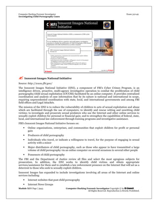 Computer Hacking Forensic Investigator Exam 312-49
Investigating Child Pornography Cases 
Module XLV Page | 3943                                               Computer Hacking Forensic Investigator Copyright © by EC-Council 
   All Rights Reserved. Reproduction is Strictly Prohibited. 
 Innocent Images National Initiative
Source: http://www.fbi.gov/
The Innocent Images National Initiative (IINI), a component of FBI's Cyber Crimes Program, is an
intelligence driven, proactive, multi-agency investigative operation to combat the proliferation of child
pornography/child sexual exploitation (CP/CSE) facilitated by an online computer. It provides centralized
coordination and analysis of case information that by its nature is national and international in scope,
requiring unprecedented coordination with state, local, and international governments and among FBI
field offices and Legal Attachés.
The mission of the IINI is to reduce the vulnerability of children to acts of sexual exploitation and abuse
which are facilitated through the use of computers; to identify and rescue witting and unwitting child
victims; to investigate and prosecute sexual predators who use the Internet and other online services to
sexually exploit children for personal or financial gain; and to strengthen the capabilities of federal, state,
local, and international law enforcement through training programs and investigative assistance.
FBI’s Innocent Images National Initiative focuses on:
 Online organizations, enterprises, and communities that exploit children for profit or personal
gain
 Producers of child pornography
 Individuals who travel, or indicate a willingness to travel, for the purpose of engaging in sexual
activity with a minor
 Major distributors of child pornography, such as those who appear to have transmitted a large
volume of child pornography via an online computer on several occasions to several other people
 Possessors of child pornography
The FBI and the Department of Justice review all files and select the most egregious subjects for
prosecution. In addition, the IINI works to identify child victims and obtain appropriate
services/assistance for them and to establish a law enforcement presence on the Internet that will act as a
deterrent to those who seek to sexually exploit children.
Innocent Images has expanded to include investigations involving all areas of the Internet and online
services including:
 Internet websites that post child pornography
 Internet News Groups
 