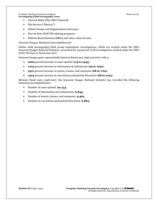 Computer Hacking Forensic Investigator Exam 312-49
Investigating Child Pornography Cases 
Module XLV Page | 3944                                               Computer Hacking Forensic Investigator Copyright © by EC-Council 
   All Rights Reserved. Reproduction is Strictly Prohibited. 
 Internet Relay Chat (IRC) Channels
 File Servers (“FServes”)
 Online Groups and Organizations (eGroups)
 Peer-to-Peer (P2P) file-sharing programs
 Bulletin Board Systems (BBSs) and other online forums
Innocent Images Statistical Accomplishments
Online child pornography/child sexual exploitation investigations, which are worked under the FBI's
Innocent Images National Initiative, accounted for 39 percent of all investigations worked under the FBI's
Cyber Division in fiscal year 2007.
Innocent Images grew exponentially between fiscal years 1996 and 2007 with a:
 2062 percent increase in cases opened (113 to 2443)
 1003 percent increase in information & indictments (99 to 1092)
 2501 percent increase in arrests, locates, and summons (68 to 1769)
 1404 percent increase in convictions and pretrial diversions (68 to 1023)
Between fiscal years 1996-2007, the Innocent Images National Initiative has recorded the following
statistical accomplishments:
 Number of cases opened: 20,134
 Number of information and indictments: 6,844
 Number of arrests, locates, and summons: 9,469
 Number of convictions and pretrial diversions: 6,863
 