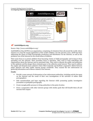 Computer Hacking Forensic Investigator Exam 312-49
Investigating Child Pornography Cases 
Module XLV Page | 3946                                               Computer Hacking Forensic Investigator Copyright © by EC-Council 
   All Rights Reserved. Reproduction is Strictly Prohibited. 
 Antichildporn.org
Source: http://www.antichildporn.org/
AntiChildPorn.Org (ACPO) is an organization, comprising of volunteers from all around the world, whose
mission is to stop the sexual exploitation of the world's children. For the past five years, ACPO has been
addressing the issues of Child Pornography production and distribution via the Internet, as well as the
predatory use of the Internet for the sexual abuse of children.
Their main focus is to protect children from becoming victims of child pornography and to keep it from
spreading over the Internet. Their secondary focus is education. They want to train individuals and
organizations about the Internet and its associated risks. They wish to educate the public and politicians
to this epidemic and the danger these criminals pose to the collective social interest. They want to address
the supply and demand issues related to these illicit materials and facilitate cooperative efforts between
police agencies and other public interest groups worldwide. They counsel the law enforcement on
gathering information and evidence related to the Internet.
Goals:
 Provide a mass amount of information to law enforcement authorities, including activity hot spots
on the Internet and the result of their own investigations of the activities of online child
pornographers
 Halt sensationalism and hype regarding the Internet while promoting quality investigative
journalism on pedophile pornography
 Create enough public pressure to bring authorities to the point of action
 Form a cooperative with other internet groups with similar goals that will benefit them all and
increase their impact
 