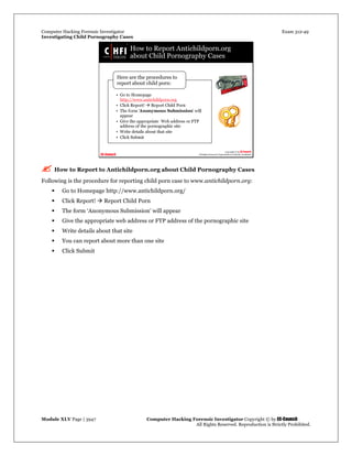Computer Hacking Forensic Investigator Exam 312-49
Investigating Child Pornography Cases 
Module XLV Page | 3947                                               Computer Hacking Forensic Investigator Copyright © by EC-Council 
   All Rights Reserved. Reproduction is Strictly Prohibited. 
 How to Report to Antichildporn.org about Child Pornography Cases
Following is the procedure for reporting child porn case to www.antichildporn.org:
 Go to Homepage http://www.antichildporn.org/
 Click Report!  Report Child Porn
 The form ‘Anonymous Submission’ will appear
 Give the appropriate web address or FTP address of the pornographic site
 Write details about that site
 You can report about more than one site
 Click Submit
 