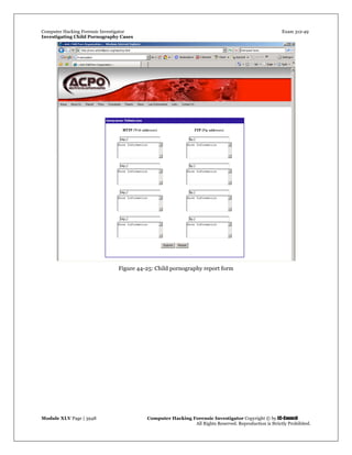 Computer Hacking Forensic Investigator Exam 312-49
Investigating Child Pornography Cases 
Module XLV Page | 3948                                               Computer Hacking Forensic Investigator Copyright © by EC-Council 
   All Rights Reserved. Reproduction is Strictly Prohibited. 
Figure 44-25: Child pornography report form
 