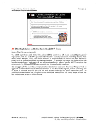 Computer Hacking Forensic Investigator Exam 312-49
Investigating Child Pornography Cases 
Module XLV Page | 3949                                               Computer Hacking Forensic Investigator Copyright © by EC-Council 
   All Rights Reserved. Reproduction is Strictly Prohibited. 
 Child Exploitation and Online Protection (CEOP) Centre
Source: http://www.ceop.gov.uk/
The Child Exploitation and Online Protection (CEOP) Centre is a UK-based anti-child-pornography
organization. It is the part of UK government/police that basically focuses on protecting children from
sexual abuse. It targets, tracks, and brings offenders or perpetrators to the court of law with the help of
direct, local, or international forces. Each sub-team of the CEOP Centre has at least one police officer who
handles each and every legal matter. It not only consists of police officers but also NSPCC members who
are sponsored by VISA and SERCO, government, and various other corporations.
It is an approach that sees the development of specialist areas such as its Behavioral Analysis Unit, an
approach to victim identification or the development of our child trafficking unit, as well as filtering into
all areas of outreach activities such as the most wanted initiative and public awareness plans. Its
intelligence researches on how offenders operate and think, how children and young people behave, and
how technological advances are developing.
 