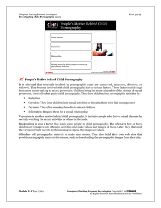 Computer Hacking Forensic Investigator Exam 312-49
Investigating Child Pornography Cases 
Module XLV Page | 3851                                               Computer Hacking Forensic Investigator Copyright © by EC-Council 
   All Rights Reserved. Reproduction is Strictly Prohibited. 
 People’s Motive behind Child Pornography
It is observed that criminals involved in pornographic cases are unmarried, separated, divorced, or
widowed. They become involved with child pornography due to various factors. These factors could range
from mere moneymaking to sexual perversion. Children being the most vulnerable of the victims of sexual
perversion, these offenders go for child pornography. They draw children into pornographic activities by:
 Seduction
 Coercion: They force children into sexual activities or threaten them with dire consequences
 Payment: They offer monetary benefits to attract children
 Solicitation: Request them for a sexual relationship
Voyeurism is another motive behind child pornography. It includes people who derive sexual pleasure by
secretly watching the sexual activities or others in the nude.
Blackmailing is also a factor that leads some people to child pornography. The offenders lure or force
children or teenagers into offensive activities and make videos and images of them. Later, they blackmail
the victims or their parents by threatening to expose the images or videos.
Offenders sell pornographic material to make easy money. They also build their own web sites that
provide pornographic materials for money, such as downloading the pornographic images from their site.
 