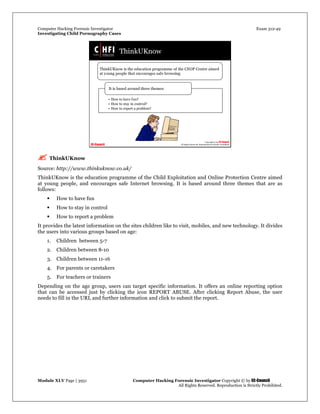Computer Hacking Forensic Investigator Exam 312-49
Investigating Child Pornography Cases 
Module XLV Page | 3951                                               Computer Hacking Forensic Investigator Copyright © by EC-Council 
   All Rights Reserved. Reproduction is Strictly Prohibited. 
 ThinkUKnow
Source: http://www.thinkuknow.co.uk/
ThinkUKnow is the education programme of the Child Exploitation and Online Protection Centre aimed
at young people, and encourages safe Internet browsing. It is based around three themes that are as
follows:
 How to have fun
 How to stay in control
 How to report a problem
It provides the latest information on the sites children like to visit, mobiles, and new technology. It divides
the users into various groups based on age:
1. Children between 5-7
2. Children between 8-10
3. Children between 11-16
4. For parents or caretakers
5. For teachers or trainers
Depending on the age group, users can target specific information. It offers an online reporting option
that can be accessed just by clicking the icon REPORT ABUSE. After clicking Report Abuse, the user
needs to fill in the URL and further information and click to submit the report.
 