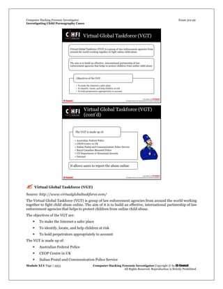 Computer Hacking Forensic Investigator Exam 312-49
Investigating Child Pornography Cases 
Module XLV Page | 3953                                               Computer Hacking Forensic Investigator Copyright © by EC-Council 
   All Rights Reserved. Reproduction is Strictly Prohibited. 
 
 Virtual Global Taskforce (VGT)
Source: http://www.virtualglobaltaskforce.com/
The Virtual Global Taskforce (VGT) is group of law enforcement agencies from around the world working
together to fight child abuse online. The aim of it is to build an effective, international partnership of law
enforcement agencies that helps to protect children from online child abuse.
The objectives of the VGT are:
 To make the Internet a safer place
 To identify, locate, and help children at risk
 To hold perpetrators appropriately to account
The VGT is made up of:
 Australian Federal Police
 CEOP Centre in UK
 Italian Postal and Communication Police Service
 