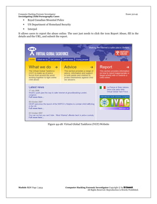 Computer Hacking Forensic Investigator Exam 312-49
Investigating Child Pornography Cases 
Module XLV Page | 3954                                               Computer Hacking Forensic Investigator Copyright © by EC-Council 
   All Rights Reserved. Reproduction is Strictly Prohibited. 
 Royal Canadian Mounted Police
 US Department of Homeland Security
 Interpol
It allows users to report the abuse online. The user just needs to click the icon Report Abuse, fill in the
details and the URL, and submit the report.
Figure 44-28: Virtual Global Taskforce (VGT) Website
 