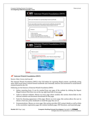 Computer Hacking Forensic Investigator Exam 312-49
Investigating Child Pornography Cases 
Module XLV Page | 3955                                               Computer Hacking Forensic Investigator Copyright © by EC-Council 
   All Rights Reserved. Reproduction is Strictly Prohibited. 
 Internet Watch Foundation (IWF)
Source: http://www.iwf.org.uk/
The Internet Watch Foundation (IWF) is the UK hotline for reporting illegal content, specifically acting
upon child sexual abuse content hosted worldwide and criminally obscene and incitement to racial hatred
content hosted in the UK.
Following are the features of Internet Watch Foundation (IWF):
 Online reporting form: It can be reached from any page of the website by clicking the Report
Illegal Content Click Here icon at the top right hand side of any page
 Links to relevant websites: Shown on every page where needed; this section shows links to the
relevant websites and document downloads for that page
 Tools for choosing appearance of the page: Shown on every page; this section allows the user to
choose a font size, print, bookmark or email the page they are on
 Communications: Shown on every page; this section provides IWF contact details as well as links
to the newsletter registration page, the website feedback page, IWF literature, and materials page
 