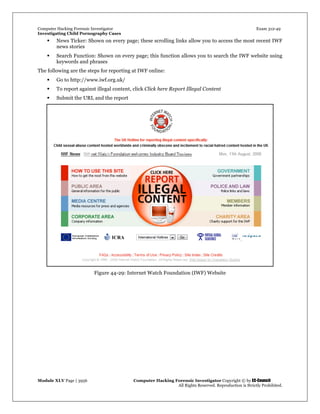 Computer Hacking Forensic Investigator Exam 312-49
Investigating Child Pornography Cases 
Module XLV Page | 3956                                               Computer Hacking Forensic Investigator Copyright © by EC-Council 
   All Rights Reserved. Reproduction is Strictly Prohibited. 
 News Ticker: Shown on every page; these scrolling links allow you to access the most recent IWF
news stories
 Search Function: Shown on every page; this function allows you to search the IWF website using
keywords and phrases
The following are the steps for reporting at IWF online:
 Go to http://www.iwf.org.uk/
 To report against illegal content, click Click here Report Illegal Content
 Submit the URL and the report
Figure 44-29: Internet Watch Foundation (IWF) Website
 