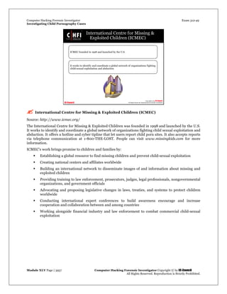 Computer Hacking Forensic Investigator Exam 312-49
Investigating Child Pornography Cases 
Module XLV Page | 3957                                               Computer Hacking Forensic Investigator Copyright © by EC-Council 
   All Rights Reserved. Reproduction is Strictly Prohibited. 
 International Centre for Missing & Exploited Children (ICMEC)
Source: http://www.icmec.org/
The International Centre for Missing & Exploited Children was founded in 1998 and launched by the U.S.
It works to identify and coordinate a global network of organizations fighting child sexual exploitation and
abduction. It offers a hotline and cyber tipline that let users report child porn sites. It also accepts reports
via telephone communication at 1-800-THE-LOST. People can visit www.missingkids.com for more
information.
ICMEC's work brings promise to children and families by:
 Establishing a global resource to find missing children and prevent child-sexual exploitation
 Creating national centers and affiliates worldwide
 Building an international network to disseminate images of and information about missing and
exploited children
 Providing training to law enforcement, prosecutors, judges, legal professionals, nongovernmental
organizations, and government officials
 Advocating and proposing legislative changes in laws, treaties, and systems to protect children
worldwide
 Conducting international expert conferences to build awareness encourage and increase
cooperation and collaboration between and among countries
 Working alongside financial industry and law enforcement to combat commercial child-sexual
exploitation
 