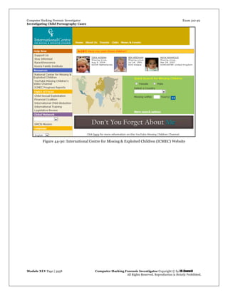 Computer Hacking Forensic Investigator Exam 312-49
Investigating Child Pornography Cases 
Module XLV Page | 3958                                               Computer Hacking Forensic Investigator Copyright © by EC-Council 
   All Rights Reserved. Reproduction is Strictly Prohibited. 
Figure 44-30: International Centre for Missing & Exploited Children (ICMEC) Website
 