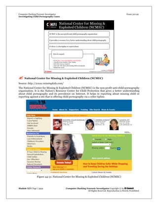 Computer Hacking Forensic Investigator Exam 312-49
Investigating Child Pornography Cases 
Module XLV Page | 3959                                               Computer Hacking Forensic Investigator Copyright © by EC-Council 
   All Rights Reserved. Reproduction is Strictly Prohibited. 
 National Center for Missing & Exploited Children (NCMEC)
Source: http://www.missingkids.com/
The National Center for Missing & Exploited Children (NCMEC) is the non-profit anti-child-pornography
organization. It is the Nation's Resource Center for Child Protection that gives a better understanding
about child pornography and its prevalence on Internet. It helps in reporting about missing child or
reporting against a site that is offering child pornography via a cyber tipline.
 
Figure 44-31: National Center for Missing & Exploited Children (NCMEC) 
 