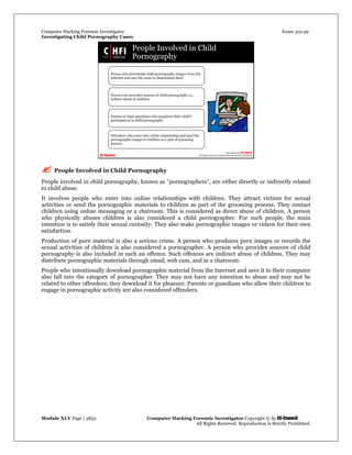 Computer Hacking Forensic Investigator Exam 312-49
Investigating Child Pornography Cases 
Module XLV Page | 3852                                               Computer Hacking Forensic Investigator Copyright © by EC-Council 
   All Rights Reserved. Reproduction is Strictly Prohibited. 
 People Involved in Child Pornography
People involved in child pornography, known as “pornographers”, are either directly or indirectly related
to child abuse.
It involves people who enter into online relationships with children. They attract victims for sexual
activities or send the pornographic materials to children as part of the grooming process. They contact
children using online messaging or a chatroom. This is considered as direct abuse of children. A person
who physically abuses children is also considered a child pornographer. For such people, the main
intention is to satisfy their sexual curiosity. They also make pornographic images or videos for their own
satisfaction.
Production of porn material is also a serious crime. A person who produces porn images or records the
sexual activities of children is also considered a pornographer. A person who provides sources of child
pornography is also included in such an offence. Such offences are indirect abuse of children. They may
distribute pornographic materials through email, web cam, and in a chatroom.
People who intentionally download pornographic material from the Internet and save it to their computer
also fall into the category of pornographer. They may not have any intention to abuse and may not be
related to other offenders; they download it for pleasure. Parents or guardians who allow their children to
engage in pornographic activity are also considered offenders.
 