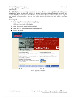 Computer Hacking Forensic Investigator Exam 312-49
Investigating Child Pornography Cases 
Module XLV Page | 3960                                               Computer Hacking Forensic Investigator Copyright © by EC-Council 
   All Rights Reserved. Reproduction is Strictly Prohibited. 
CyberTipline
The CyberTipline is a reporting mechanism for cases of child sexual exploitation including child
pornography, online enticement of children for sex acts, molestation of children outside the family, sex
tourism of children, child victims of prostitution, and unsolicited obscene material sent to a child. Reports
may be made 24-hours per day, 7 days per week online at www.cybertipline.com or by calling 1-800-843-
5678
How to report:
 Go to http://www.missingkids.com/cybertip/
 Click the arrow beside CyberTipline
 Enter information on the form as required
 Enter the URL that is showcasing child pornography
 Submit the report
 
Figure 44-32: CyberTipline
 