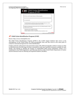 Computer Hacking Forensic Investigator Exam 312-49
Investigating Child Pornography Cases 
Module XLV Page | 3961                                               Computer Hacking Forensic Investigator Copyright © by EC-Council 
   All Rights Reserved. Reproduction is Strictly Prohibited. 
 Child Victim Identification Program (CVIP)
Source: http://www.missingkids.com/
The Child Victim Identification Program (CVIP) is the world's largest database that serves as the
clearinghouse in the United States for child pornography cases and also serves as the main point of
contact to international agencies for victim identification.
It helps assist law enforcement and prosecution teams with child-pornography evidence reviews in order
to help them learn the full range of crimes committed in each case, maximize sentences available for each
charge, and attempt to identify the location of unidentified child sexual exploitation victims. It is
maintained by the Child Exploitation and Obscenity Section of the United States Department of Justice
and the National Center for Missing and Exploited Children (NCMEC).
 