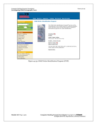 Computer Hacking Forensic Investigator Exam 312-49
Investigating Child Pornography Cases 
Module XLV Page | 3962                                               Computer Hacking Forensic Investigator Copyright © by EC-Council 
   All Rights Reserved. Reproduction is Strictly Prohibited. 
Figure 44-33: Child Victim Identification Program (CVIP)
 