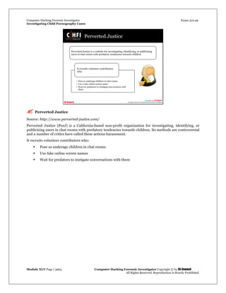 Computer Hacking Forensic Investigator Exam 312-49
Investigating Child Pornography Cases 
Module XLV Page | 3964                                               Computer Hacking Forensic Investigator Copyright © by EC-Council 
   All Rights Reserved. Reproduction is Strictly Prohibited. 
 Perverted Justice
Source: http://www.perverted-justice.com/
Perverted Justice (PeeJ) is a California-based non-profit organization for investigating, identifying, or
publicizing users in chat rooms with predatory tendencies towards children. Its methods are controversial
and a number of critics have called these actions harassment.
It recruits volunteer contributors who:
 Pose as underage children in chat rooms
 Use fake online screen names
 Wait for predators to instigate conversations with them 
 