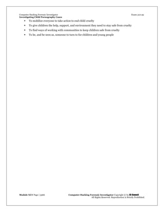 Computer Hacking Forensic Investigator Exam 312-49
Investigating Child Pornography Cases 
Module XLV Page | 3966                                               Computer Hacking Forensic Investigator Copyright © by EC-Council 
   All Rights Reserved. Reproduction is Strictly Prohibited. 
 To mobilize everyone to take action to end child cruelty
 To give children the help, support, and environment they need to stay safe from cruelty
 To find ways of working with communities to keep children safe from cruelty
 To be, and be seen as, someone to turn to for children and young people
 