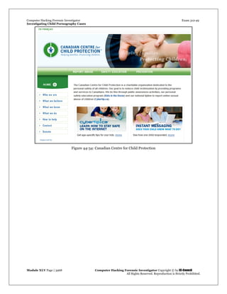 Computer Hacking Forensic Investigator Exam 312-49
Investigating Child Pornography Cases 
Module XLV Page | 3968                                               Computer Hacking Forensic Investigator Copyright © by EC-Council 
   All Rights Reserved. Reproduction is Strictly Prohibited. 
Figure 44-34: Canadian Centre for Child Protection
 