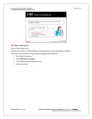 Computer Hacking Forensic Investigator Exam 312-49
Investigating Child Pornography Cases 
Module XLV Page | 3969                                               Computer Hacking Forensic Investigator Copyright © by EC-Council 
   All Rights Reserved. Reproduction is Strictly Prohibited. 
 http://cybertip.ca/
Source: http://cybertip.ca/
Cybertip.ca is Canada’s national tipline for reporting online sexual exploitation of children.
Following is the procedure to report child pornography on Cybertip.ca:
 Go to http://cybertip.ca/
 Click Click here to report
 Write details about the child porn site
 Submit the report
 