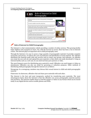 Computer Hacking Forensic Investigator Exam 312-49
Investigating Child Pornography Cases 
Module XLV Page | 3853                                               Computer Hacking Forensic Investigator Copyright © by EC-Council 
   All Rights Reserved. Reproduction is Strictly Prohibited. 
 Role of Internet in Child Pornography
The Internet is a fast communication vehicle providing a number of online services. This growing facility
helps children and youngsters to learn. Yet, with the increase in access, there has been a rise in Internet
crimes. The Internet plays an important role in child pornography cases.
Through the Internet, it is easy to access a huge quantity of pornographic material. It provides complete
anonymity and privacy. It reduces the cost of production and distribution of such material. The offender
distributes the material easily with web services such as email, user groups, and webcams. An offender
can create his own web site and upload the porn material, so that others can easily download it. Using an
Internet facility such as a web cam, he can send real-time porn pictures or video.
The most frequent source for distributing porn material is email. Offenders can send images or videos as
attachments. Offenders can also use email for grooming or seduction purposes. Other methods of
distributing child pornography through the Internet are as follows:
Newsgroup: In a newsgroup, members may discuss their sexual interest in child and adult pornographic
material
Chatrooms: In chatrooms, offenders chat and share porn materials with each other.
The Internet is the best and most inexpensive method for transferring porn materials. The most
advantageous factor about the Internet is that the offenders can access pornographic material anytime
and anywhere. The Internet enables them to send the images or videos in any format which can be stored
easily in any digital devices such as mobile phones and PDAs.
 