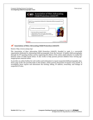 Computer Hacking Forensic Investigator Exam 312-49
Investigating Child Pornography Cases 
Module XLV Page | 3971                                               Computer Hacking Forensic Investigator Copyright © by EC-Council 
   All Rights Reserved. Reproduction is Strictly Prohibited. 
 Association of Sites Advocating Child Protection (ASACP)
Source: http://www.asacp.org/
The Association of Sites Advocating Child Protection (ASACP), founded in 1996, is a non-profit
organization dedicated to eliminating child pornography from the Internet. It battles child pornography
through its CP reporting hotline and by organizing the efforts of the online adult industry to combat the
heinous crime of child sexual abuse. It also works to help parents prevent children from viewing age-
inappropriate material online.
It provides an online hotline for web surfers and webmasters to report suspected child pornography sites.
Every page of the site provides links to this hotline, which receives thousands of reports every month. It
investigates those reports and determines the hosting, billing, IP address, ownership, and linkage of
suspected CP sites.
 
