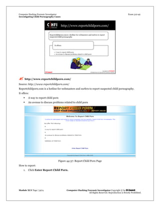 Computer Hacking Forensic Investigator Exam 312-49
Investigating Child Pornography Cases 
Module XLV Page | 3974                                               Computer Hacking Forensic Investigator Copyright © by EC-Council 
   All Rights Reserved. Reproduction is Strictly Prohibited. 
 http://www.reportchildporn.com/
Source: http://www.reportchildporn.com/
Reportchildporn.com is a hotline for webmasters and surfers to report suspected child pornography.
It offers:
 A way to report child porn
 An avenue to discuss problems related to child porn
Figure 44-37: Report Child Porn Page
How to report:
1. Click Enter Report Child Porn.
 