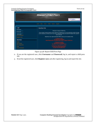Computer Hacking Forensic Investigator Exam 312-49
Investigating Child Pornography Cases 
Module XLV Page | 3975                                               Computer Hacking Forensic Investigator Copyright © by EC-Council 
   All Rights Reserved. Reproduction is Strictly Prohibited. 
 
Figure 44-38: Report Child Porn Page 
2. If you are the registered user, click Username and Password, log in, and report a child porn
site.
3. If not the registered user, click Register now and after registering, log in and report the site.
 