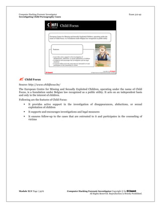 Computer Hacking Forensic Investigator Exam 312-49
Investigating Child Pornography Cases 
Module XLV Page | 3976                                               Computer Hacking Forensic Investigator Copyright © by EC-Council 
   All Rights Reserved. Reproduction is Strictly Prohibited. 
 Child Focus
Source: http://www.childfocus.be/
The European Centre for Missing and Sexually Exploited Children, operating under the name of Child
Focus, is a foundation under Belgian law recognized as a public utility. It acts on an independent basis
and only in the interest of children.
Following are the features of Child Focus:
 It provides active support in the investigation of disappearances, abductions, or sexual
exploitation of children
 It supports and encourages investigations and legal measures
 It ensures follow-up to the cases that are entrusted to it and participates in the counseling of
victims
 