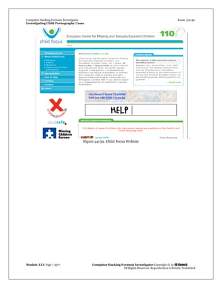 Computer Hacking Forensic Investigator Exam 312-49
Investigating Child Pornography Cases 
Module XLV Page | 3977                                               Computer Hacking Forensic Investigator Copyright © by EC-Council 
   All Rights Reserved. Reproduction is Strictly Prohibited. 
.
Figure 44-39: Child Focus Website
 