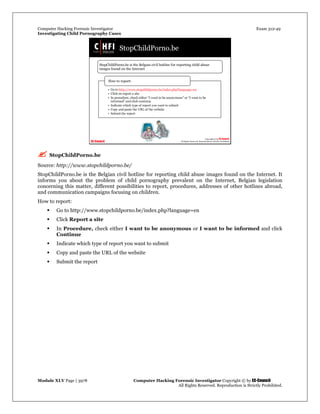 Computer Hacking Forensic Investigator Exam 312-49
Investigating Child Pornography Cases 
Module XLV Page | 3978                                               Computer Hacking Forensic Investigator Copyright © by EC-Council 
   All Rights Reserved. Reproduction is Strictly Prohibited. 
 StopChildPorno.be
Source: http://www.stopchildporno.be/
StopChildPorno.be is the Belgian civil hotline for reporting child abuse images found on the Internet. It
informs you about the problem of child pornography prevalent on the Internet, Belgian legislation
concerning this matter, different possibilities to report, procedures, addresses of other hotlines abroad,
and communication campaigns focusing on children.
How to report:
 Go to http://www.stopchildporno.be/index.php?language=en
 Click Report a site
 In Procedure, check either I want to be anonymous or I want to be informed and click
Continue
 Indicate which type of report you want to submit
 Copy and paste the URL of the website
 Submit the report
 